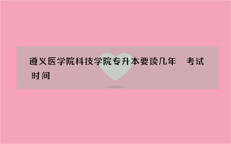 遵义医学院科技学院专升本要读几年 考试时间